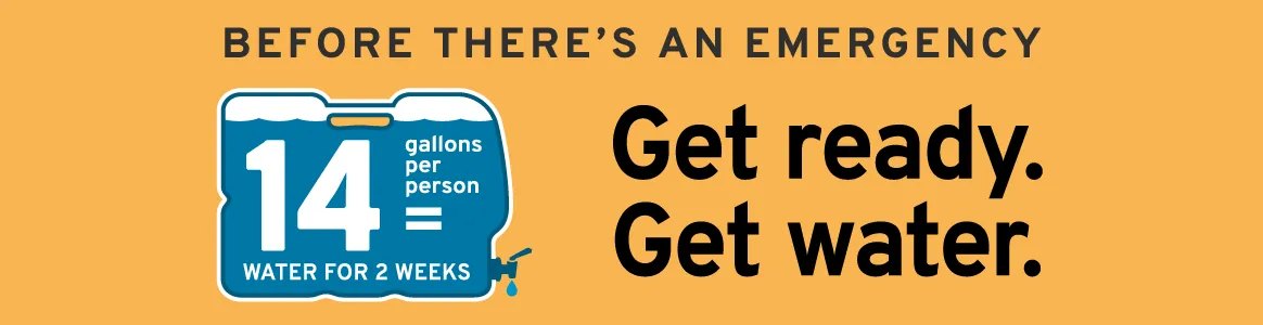 Before there's an emergency: Get ready. Get water. 14 gallons per person = water for 2 weeks.