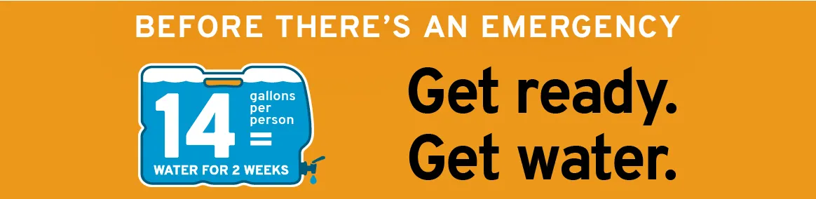 Before there's an emergency: Get ready. Get water. 14 gallons per person = water for 2 weeks.